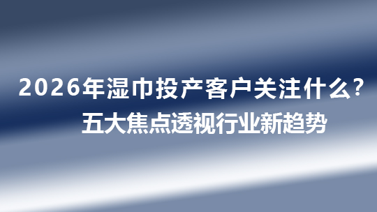 2026年濕巾投產客戶關注什么？五大焦點透視行業新趨勢