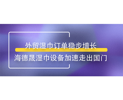 外貿濕巾訂單穩步增長，海德晟濕巾設備加速走出國門
