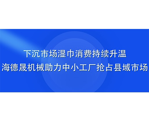 下沉市場濕巾消費持續升溫，海德晟機械助力中小工廠搶占縣域市場